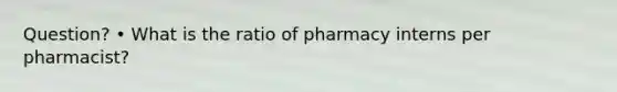 Question? • What is the ratio of pharmacy interns per pharmacist?