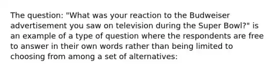 The question: "What was your reaction to the Budweiser advertisement you saw on television during the Super Bowl?" is an example of a type of question where the respondents are free to answer in their own words rather than being limited to choosing from among a set of alternatives: