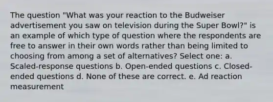 The question "What was your reaction to the Budweiser advertisement you saw on television during the Super Bowl?" is an example of which type of question where the respondents are free to answer in their own words rather than being limited to choosing from among a set of alternatives? Select one: a. Scaled-response questions b. Open-ended questions c. Closed-ended questions d. None of these are correct. e. Ad reaction measurement