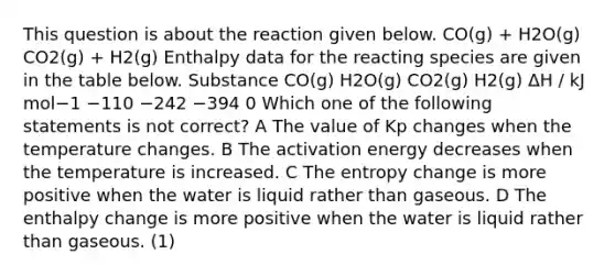 This question is about the reaction given below. CO(g) + H2O(g) CO2(g) + H2(g) Enthalpy data for the reacting species are given in the table below. Substance CO(g) H2O(g) CO2(g) H2(g) ΔH / kJ mol−1 −110 −242 −394 0 Which one of the following statements is not correct? A The value of Kp changes when the temperature changes. B The activation energy decreases when the temperature is increased. C The entropy change is more positive when the water is liquid rather than gaseous. D The enthalpy change is more positive when the water is liquid rather than gaseous. (1)