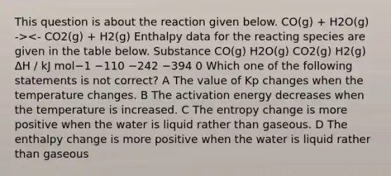 This question is about the reaction given below. CO(g) + H2O(g) -><- CO2(g) + H2(g) Enthalpy data for the reacting species are given in the table below. Substance CO(g) H2O(g) CO2(g) H2(g) ΔH / kJ mol−1 −110 −242 −394 0 Which one of the following statements is not correct? A The value of Kp changes when the temperature changes. B The activation energy decreases when the temperature is increased. C The entropy change is more positive when the water is liquid rather than gaseous. D The enthalpy change is more positive when the water is liquid rather than gaseous