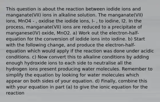 This question is about the reaction between iodide ions and manganate(VII) ions in alkaline solution. The manganate(VII) ions, MnO4 - , oxidise the iodide ions, I- , to iodine, I2. In the process, manganate(VII) ions are reduced to a precipitate of manganese(IV) oxide, MnO2. a) Work out the electron-half-equation for the conversion of iodide ions into iodine. b) Start with the following change, and produce the electron-half-equation which would apply if the reaction was done under acidic conditions. c) Now convert this to alkaline conditions by adding enough hydroxide ions to each side to neutralise all the hydrogen ions present producing water molecules. Remember to simplify the equation by looking for water molecules which appear on both sides of your equation. d) Finally, combine this with your equation in part (a) to give the ionic equation for the reaction