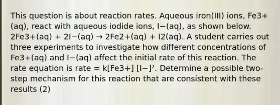 This question is about reaction rates. Aqueous iron(III) ions, Fe3+(aq), react with aqueous iodide ions, I−(aq), as shown below. 2Fe3+(aq) + 2I−(aq) → 2Fe2+(aq) + I2(aq). A student carries out three experiments to investigate how different concentrations of Fe3+(aq) and I−(aq) affect the initial rate of this reaction. The rate equation is rate = k[Fe3+] [I−]². Determine a possible two-step mechanism for this reaction that are consistent with these results (2)