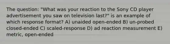 The question: "What was your reaction to the Sony CD player advertisement you saw on television last?" is an example of which response format? A) unaided open-ended B) un-probed closed-ended C) scaled-response D) ad reaction measurement E) metric, open-ended