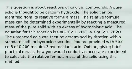 This question is about reactions of calcium compounds. A pure solid is thought to be calcium hydroxide. The solid can be identified from its relative formula mass. The relative formula mass can be determined experimentally by reacting a measured mass of the pure solid with an excess of hydrochloric acid. The equation for this reaction is Ca(OH)2 + 2HCl -> CaCl2 + 2H2O The unreacted acid can then be determined by titration with a standard sodium hydroxide solution. You are provided with 50.0 cm3 of 0.200 mol dm-3 hydrochloric acid. Outline, giving brief practical details, how you would conduct an accurate experiment to calculate the relative formula mass of the solid using this method.