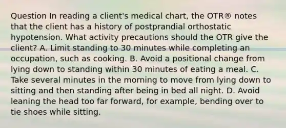 Question In reading a client's medical chart, the OTR® notes that the client has a history of postprandial orthostatic hypotension. What activity precautions should the OTR give the client? A. Limit standing to 30 minutes while completing an occupation, such as cooking. B. Avoid a positional change from lying down to standing within 30 minutes of eating a meal. C. Take several minutes in the morning to move from lying down to sitting and then standing after being in bed all night. D. Avoid leaning the head too far forward, for example, bending over to tie shoes while sitting.