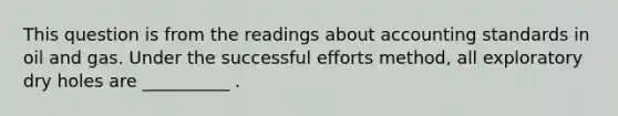 This question is from the readings about accounting standards in oil and gas. Under the successful efforts method, all exploratory dry holes are __________ .