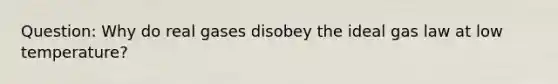 Question: Why do real gases disobey the ideal gas law at low temperature?