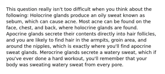 This question really isn't too difficult when you think about the following: Holocrine glands produce an oily sweat known as sebum, which can cause acne. Most acne can be found on the face, chest, and back, where holocrine glands are found. Apocrine glands secrete their contents directly into hair follicles, and you are likely to find hair in the armpits, groin area, and around the nipples, which is exactly where you'll find apocrine sweat glands. Merocrine glands secrete a watery sweat, which if you've ever done a hard workout, you'll remember that your body was sweating watery sweat from every pore.