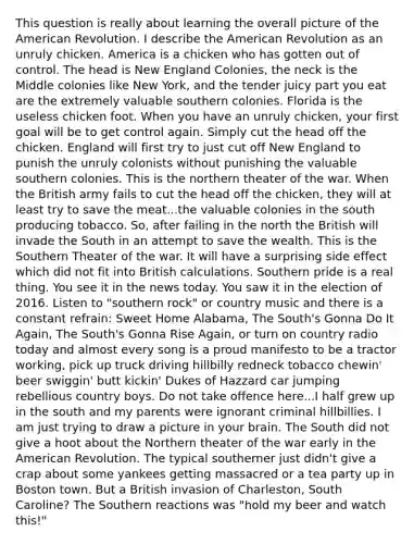 This question is really about learning the overall picture of the American Revolution. I describe the American Revolution as an unruly chicken. America is a chicken who has gotten out of control. The head is New England Colonies, the neck is the Middle colonies like New York, and the tender juicy part you eat are the extremely valuable southern colonies. Florida is the useless chicken foot. When you have an unruly chicken, your first goal will be to get control again. Simply cut the head off the chicken. England will first try to just cut off New England to punish the unruly colonists without punishing the valuable southern colonies. This is the northern theater of the war. When the British army fails to cut the head off the chicken, they will at least try to save the meat...the valuable colonies in the south producing tobacco. So, after failing in the north the British will invade the South in an attempt to save the wealth. This is the Southern Theater of the war. It will have a surprising side effect which did not fit into British calculations. Southern pride is a real thing. You see it in the news today. You saw it in the election of 2016. Listen to "southern rock" or country music and there is a constant refrain: Sweet Home Alabama, The South's Gonna Do It Again, The South's Gonna Rise Again, or turn on country radio today and almost every song is a proud manifesto to be a tractor working, pick up truck driving hillbilly redneck tobacco chewin' beer swiggin' butt kickin' Dukes of Hazzard car jumping rebellious country boys. Do not take offence here...I half grew up in the south and my parents were ignorant criminal hillbillies. I am just trying to draw a picture in your brain. The South did not give a hoot about the Northern theater of the war early in the American Revolution. The typical southerner just didn't give a crap about some yankees getting massacred or a tea party up in Boston town. But a British invasion of Charleston, South Caroline? The Southern reactions was "hold my beer and watch this!"