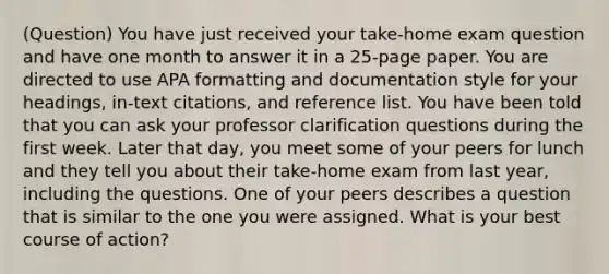 (Question) You have just received your take-home exam question and have one month to answer it in a 25-page paper. You are directed to use APA formatting and documentation style for your headings, in-text citations, and reference list. You have been told that you can ask your professor clarification questions during the first week. Later that day, you meet some of your peers for lunch and they tell you about their take-home exam from last year, including the questions. One of your peers describes a question that is similar to the one you were assigned. What is your best course of action?