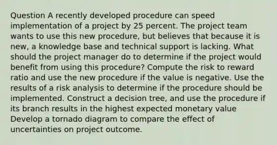 Question A recently developed procedure can speed implementation of a project by 25 percent. The project team wants to use this new procedure, but believes that because it is new, a knowledge base and technical support is lacking. What should the project manager do to determine if the project would benefit from using this procedure? Compute the risk to reward ratio and use the new procedure if the value is negative. Use the results of a risk analysis to determine if the procedure should be implemented. Construct a decision tree, and use the procedure if its branch results in the highest expected monetary value Develop a tornado diagram to compare the effect of uncertainties on project outcome.