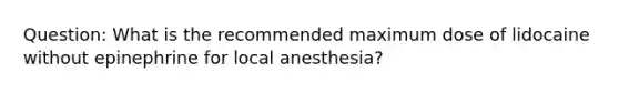 Question: What is the recommended maximum dose of lidocaine without epinephrine for local anesthesia?