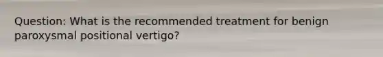 Question: What is the recommended treatment for benign paroxysmal positional vertigo?