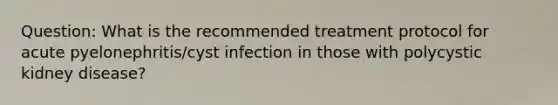 Question: What is the recommended treatment protocol for acute pyelonephritis/cyst infection in those with polycystic kidney disease?