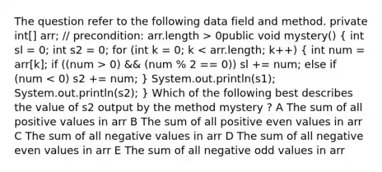 The question refer to the following data field and method. private int[] arr; // precondition: arr.length > 0public void mystery() ( int sl = 0; int s2 = 0; for (int k = 0; k 0) && (num % 2 == 0)) sl += num; else if (num < 0) s2 += num; ) System.out.println(s1); System.out.println(s2); } Which of the following best describes the value of s2 output by the method mystery ? A The sum of all positive values in arr B The sum of all positive even values in arr C The sum of all negative values in arr D The sum of all negative even values in arr E The sum of all negative odd values in arr