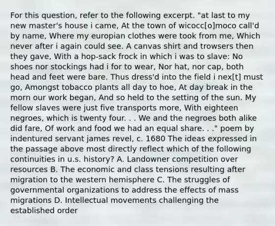 For this question, refer to the following excerpt. "at last to my new master's house i came, At the town of wicocc[o]moco call'd by name, Where my europian clothes were took from me, Which never after i again could see. A canvas shirt and trowsers then they gave, With a hop-sack frock in which i was to slave: No shoes nor stockings had i for to wear, Nor hat, nor cap, both head and feet were bare. Thus dress'd into the field i nex[t] must go, Amongst tobacco plants all day to hoe, At day break in the morn our work began, And so held to the setting of the sun. My fellow slaves were just five transports more, With eighteen negroes, which is twenty four. . . We and the negroes both alike did fare, Of work and food we had an equal share. . ." poem by indentured servant james revel, c. 1680 The ideas expressed in the passage above most directly reflect which of the following continuities in u.s. history? A. Landowner competition over resources B. The economic and class tensions resulting after migration to the western hemisphere C. The struggles of governmental organizations to address the effects of mass migrations D. Intellectual movements challenging the established order