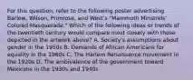 For this question, refer to the following poster advertising Barlow, Wilson, Primrose, and West's "Mammoth Minstrels' Colored Masquerade." Which of the following ideas or trends of the twentieth century would compare most closely with those depicted in the artwork above? A. Society's assumptions about gender in the 1950s B. Demands of African Americans for equality in the 1960s C. The Harlem Renaissance movement in the 1920s D. The ambivalence of the government toward Mexicans in the 1930s and 1940s