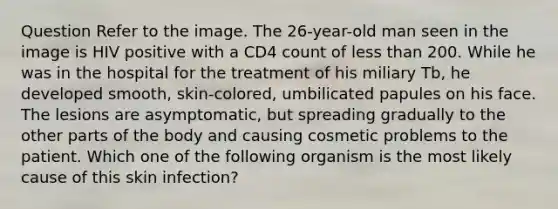 Question Refer to the image. The 26-year-old man seen in the image is HIV positive with a CD4 count of less than 200. While he was in the hospital for the treatment of his miliary Tb, he developed smooth, skin-colored, umbilicated papules on his face. The lesions are asymptomatic, but spreading gradually to the other parts of the body and causing cosmetic problems to the patient. Which one of the following organism is the most likely cause of this skin infection?