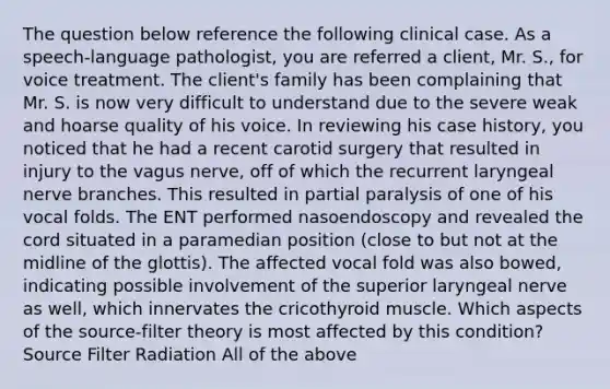 The question below reference the following clinical case. As a speech-language pathologist, you are referred a client, Mr. S., for voice treatment. The client's family has been complaining that Mr. S. is now very difficult to understand due to the severe weak and hoarse quality of his voice. In reviewing his case history, you noticed that he had a recent carotid surgery that resulted in injury to the vagus nerve, off of which the recurrent laryngeal nerve branches. This resulted in partial paralysis of one of his vocal folds. The ENT performed nasoendoscopy and revealed the cord situated in a paramedian position (close to but not at the midline of the glottis). The affected vocal fold was also bowed, indicating possible involvement of the superior laryngeal nerve as well, which innervates the cricothyroid muscle. Which aspects of the source-filter theory is most affected by this condition? Source Filter Radiation All of the above