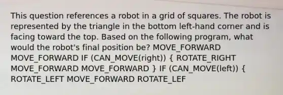 This question references a robot in a grid of squares. The robot is represented by the triangle in the bottom left-hand corner and is facing toward the top. Based on the following program, what would the robot's final position be? MOVE_FORWARD MOVE_FORWARD IF (CAN_MOVE(right)) ( ROTATE_RIGHT MOVE_FORWARD MOVE_FORWARD ) IF (CAN_MOVE(left)) { ROTATE_LEFT MOVE_FORWARD ROTATE_LEF