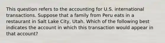 This question refers to the accounting for U.S. international transactions. Suppose that a family from Peru eats in a restaurant in Salt Lake City, Utah. Which of the following best indicates the account in which this transaction would appear in that account?