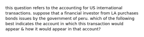 this question refers to the accounting for US international transactions. suppose that a financial investor from LA purchases bonds issues by the government of peru. which of the following best indicates the account in which this transaction would appear & how it would appear in that account?