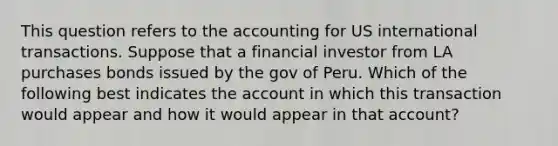 This question refers to the accounting for US international transactions. Suppose that a financial investor from LA purchases bonds issued by the gov of Peru. Which of the following best indicates the account in which this transaction would appear and how it would appear in that account?