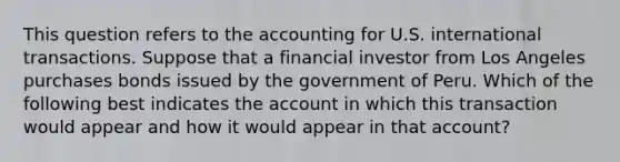 This question refers to the accounting for U.S. international transactions. Suppose that a financial investor from Los Angeles purchases bonds issued by the government of Peru. Which of the following best indicates the account in which this transaction would appear and how it would appear in that account?