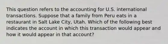 This question refers to the accounting for U.S. international transactions. Suppose that a family from Peru eats in a restaurant in Salt Lake City, Utah. Which of the following best indicates the account in which this transaction would appear and how it would appear in that account?