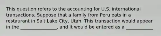 This question refers to the accounting for U.S. international transactions. Suppose that a family from Peru eats in a restaurant in Salt Lake City, Utah. This transaction would appear in the ________________, and it would be entered as a ____________