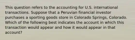 This question refers to the accounting for U.S. international transactions. Suppose that a Peruvian financial investor purchases a sporting goods store in Colorado Springs, Colorado. Which of the following best indicates the account in which this transaction would appear and how it would appear in that account?