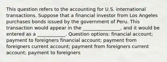 This question refers to the accounting for U.S. international transactions. Suppose that a financial investor from Los Angeles purchases bonds issued by the government of Peru. This transaction would appear in the ________________, and it would be entered as a ____________. Question options: financial account; payment to foreigners financial account; payment from foreigners current account; payment from foreigners current account; payment to foreigners