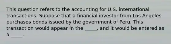 This question refers to the accounting for U.S. international transactions. Suppose that a financial investor from Los Angeles purchases bonds issued by the government of Peru. This transaction would appear in the _____, and it would be entered as a _____.