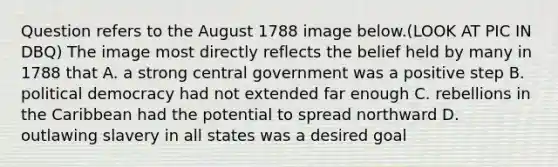 Question refers to the August 1788 image below.(LOOK AT PIC IN DBQ) The image most directly reflects the belief held by many in 1788 that A. a strong central government was a positive step B. political democracy had not extended far enough C. rebellions in the Caribbean had the potential to spread northward D. outlawing slavery in all states was a desired goal