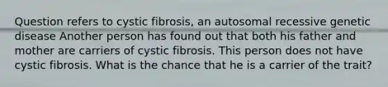 Question refers to cystic fibrosis, an autosomal recessive genetic disease Another person has found out that both his father and mother are carriers of cystic fibrosis. This person does not have cystic fibrosis. What is the chance that he is a carrier of the trait?