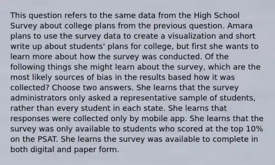 This question refers to the same data from the High School Survey about college plans from the previous question. Amara plans to use the survey data to create a visualization and short write up about students' plans for college, but first she wants to learn more about how the survey was conducted. Of the following things she might learn about the survey, which are the most likely sources of bias in the results based how it was collected? Choose two answers. She learns that the survey administrators only asked a representative sample of students, rather than every student in each state. She learns that responses were collected only by mobile app. She learns that the survey was only available to students who scored at the top 10% on the PSAT. She learns the survey was available to complete in both digital and paper form.