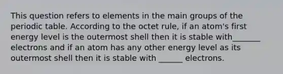 This question refers to elements in the main groups of <a href='https://www.questionai.com/knowledge/kIrBULvFQz-the-periodic-table' class='anchor-knowledge'>the periodic table</a>. According to the octet rule, if an atom's first energy level is the outermost shell then it is stable with_______ electrons and if an atom has any other energy level as its outermost shell then it is stable with ______ electrons.