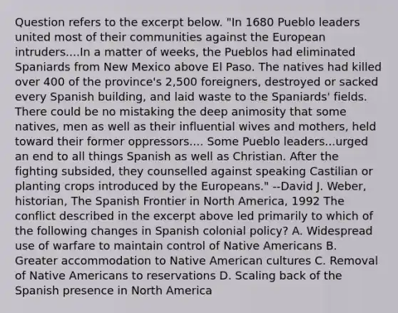 Question refers to the excerpt below. "In 1680 Pueblo leaders united most of their communities against the European intruders....In a matter of weeks, the Pueblos had eliminated Spaniards from New Mexico above El Paso. The natives had killed over 400 of the province's 2,500 foreigners, destroyed or sacked every Spanish building, and laid waste to the Spaniards' fields. There could be no mistaking the deep animosity that some natives, men as well as their influential wives and mothers, held toward their former oppressors.... Some Pueblo leaders...urged an end to all things Spanish as well as Christian. After the fighting subsided, they counselled against speaking Castilian or planting crops introduced by the Europeans." --David J. Weber, historian, The Spanish Frontier in North America, 1992 The conflict described in the excerpt above led primarily to which of the following changes in Spanish colonial policy? A. Widespread use of warfare to maintain control of Native Americans B. Greater accommodation to Native American cultures C. Removal of Native Americans to reservations D. Scaling back of the Spanish presence in North America