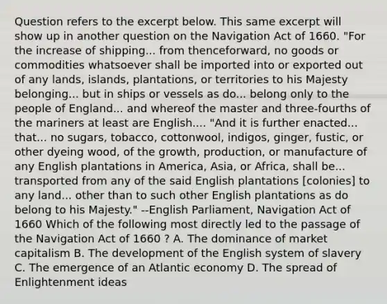 Question refers to the excerpt below. This same excerpt will show up in another question on the Navigation Act of 1660. "For the increase of shipping... from thenceforward, no goods or commodities whatsoever shall be imported into or exported out of any lands, islands, plantations, or territories to his Majesty belonging... but in ships or vessels as do... belong only to the people of England... and whereof the master and three-fourths of the mariners at least are English.... "And it is further enacted... that... no sugars, tobacco, cottonwool, indigos, ginger, fustic, or other dyeing wood, of the growth, production, or manufacture of any English plantations in America, Asia, or Africa, shall be... transported from any of the said English plantations [colonies] to any land... other than to such other English plantations as do belong to his Majesty." --English Parliament, Navigation Act of 1660 Which of the following most directly led to the passage of the Navigation Act of 1660 ? A. The dominance of market capitalism B. The development of the English system of slavery C. The emergence of an Atlantic economy D. The spread of Enlightenment ideas