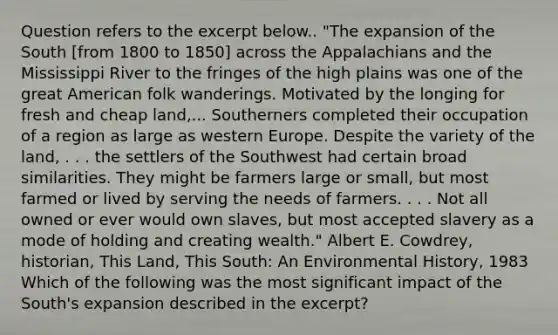 Question refers to the excerpt below.. "The expansion of the South [from 1800 to 1850] across the Appalachians and the Mississippi River to the fringes of the high plains was one of the great American folk wanderings. Motivated by the longing for fresh and cheap land,... Southerners completed their occupation of a region as large as western Europe. Despite the variety of the land, . . . the settlers of the Southwest had certain broad similarities. They might be farmers large or small, but most farmed or lived by serving the needs of farmers. . . . Not all owned or ever would own slaves, but most accepted slavery as a mode of holding and creating wealth." Albert E. Cowdrey, historian, This Land, This South: An Environmental History, 1983 Which of the following was the most significant impact of the South's expansion described in the excerpt?