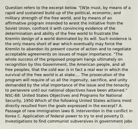 Question refers to the excerpt below. "[W]e must, by means of a rapid and sustained build-up of the political, economic, and military strength of the free world, and by means of an affirmative program intended to wrest the initiative from the Soviet Union, confront it with convincing evidence of the determination and ability of the free world to frustrate the Kremlin design of a world dominated by its will. Such evidence is the only means short of war which eventually may force the Kremlin to abandon its present course of action and to negotiate acceptable agreements on issues of major importance. "The whole success of the proposed program hangs ultimately on recognition by this Government, the American people, and all free peoples, that the cold war is in fact a real war in which the survival of the free world is at stake.... The prosecution of the program will require of us all the ingenuity, sacrifice, and unity demanded by the vital importance of the issue and the tenacity to persevere until our national objectives have been attained." NSC-68: United States Objectives and Programs for National Security, 1950 Which of the following United States actions most directly resulted from the goals expressed in the excerpt? A. Passage of new immigration laws B. Intervention in the conflict in Korea C. Application of federal power to try to end poverty D. Investigations to find communist subversives in government jobs