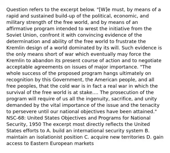 Question refers to the excerpt below. "[W]e must, by means of a rapid and sustained build-up of the political, economic, and military strength of the free world, and by means of an affirmative program intended to wrest the initiative from the <a href='https://www.questionai.com/knowledge/kmhoGLx3kx-soviet-union' class='anchor-knowledge'>soviet union</a>, confront it with convincing evidence of the determination and ability of the free world to frustrate the Kremlin design of a world dominated by its will. Such evidence is the only means short of war which eventually may force the Kremlin to abandon its present course of action and to negotiate acceptable agreements on issues of major importance. "The whole success of the proposed program hangs ultimately on recognition by this Government, <a href='https://www.questionai.com/knowledge/keiVE7hxWY-the-american' class='anchor-knowledge'>the american</a> people, and all free peoples, that the cold war is in fact a real war in which the survival of the free world is at stake.... The prosecution of the program will require of us all the ingenuity, sacrifice, and unity demanded by the vital importance of the issue and the tenacity to persevere until our national objectives have been attained." NSC-68: United States Objectives and Programs for National Security, 1950 The excerpt most directly reflects the United States efforts to A. build an international security system B. maintain an isolationist position C. acquire new territories D. gain access to <a href='https://www.questionai.com/knowledge/k6dJlLs4qr-eastern-europe' class='anchor-knowledge'>eastern europe</a>an markets