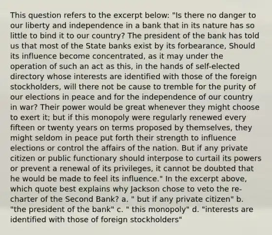 This question refers to the excerpt below: "‌‌Is‌ ‌there‌ ‌no‌ ‌danger‌ ‌to‌ ‌our‌ ‌liberty‌ ‌and‌ ‌independence‌ ‌in‌ ‌a‌ ‌bank‌ ‌that‌ ‌in‌ ‌its‌ ‌nature‌ ‌has‌ ‌so‌ ‌little‌ ‌to‌ ‌bind‌ ‌it‌ ‌to‌ ‌our‌ ‌country?‌ ‌The‌ ‌president‌ ‌of‌ ‌the‌ ‌bank‌ ‌has‌ ‌told‌ ‌us‌ ‌that‌ ‌most‌ ‌of‌ ‌the‌ ‌State‌ ‌banks‌ ‌exist‌ ‌by‌ ‌its‌ ‌forbearance,‌ ‌Should‌ ‌its‌ ‌influence‌ ‌become‌ ‌concentrated,‌ ‌as‌ ‌it‌ ‌may‌ ‌under‌ ‌the‌ ‌operation‌ ‌of‌ ‌such‌ ‌an‌ ‌act‌ ‌as‌ ‌this,‌ ‌in‌ ‌the‌ ‌hands‌ ‌of‌ ‌self-elected‌ ‌directory‌ ‌whose‌ ‌interests‌ ‌are‌ ‌identified‌ ‌with‌ ‌those‌ ‌of‌ ‌the‌ ‌foreign‌ ‌stockholders,‌ ‌will‌ ‌there‌ ‌not‌ ‌be‌ ‌cause‌ ‌to‌ ‌tremble‌ ‌for‌ ‌the‌ ‌purity‌ ‌of‌ ‌our‌ ‌elections‌ ‌in‌ ‌peace‌ ‌and‌ ‌for‌ ‌the‌ ‌independence‌ ‌of‌ ‌our‌ ‌country‌ ‌in‌ ‌war?‌ ‌Their‌ ‌power‌ ‌would‌ ‌be‌ ‌great‌ ‌whenever‌ ‌they‌ ‌might‌ ‌choose‌ ‌to‌ ‌exert‌ ‌it;‌ ‌but‌ ‌if‌ ‌this‌ ‌monopoly‌ ‌were‌ ‌regularly‌ ‌renewed‌ ‌every‌ ‌fifteen‌ ‌or‌ ‌twenty‌ ‌years‌ ‌on‌ ‌terms‌ ‌proposed‌ ‌by‌ ‌themselves,‌ ‌they‌ ‌might‌ ‌seldom‌ ‌in‌ ‌peace‌ ‌put‌ ‌forth‌ ‌their‌ ‌strength‌ ‌to‌ ‌influence‌ ‌elections‌ ‌or‌ ‌control‌ ‌the‌ ‌affairs‌ ‌of‌ ‌the‌ ‌nation.‌ ‌But‌ ‌if‌ ‌any‌ ‌private‌ ‌citizen‌ ‌or‌ ‌public‌ ‌functionary‌ ‌should‌ ‌interpose‌ ‌to‌ ‌curtail‌ ‌its‌ ‌powers‌ ‌or‌ ‌prevent‌ ‌a‌ ‌renewal‌ ‌of‌ ‌its‌ ‌privileges,‌ ‌it‌ ‌cannot‌ ‌be‌ ‌doubted‌ ‌that‌ ‌he‌ ‌would‌ ‌be‌ ‌made‌ ‌to‌ ‌feel‌ ‌its‌ ‌influence."‌ In the excerpt above, which quote best explains why Jackson chose to veto the re-charter of the Second Bank? a. " but if any private citizen" b. "the president of the bank" c. " this monopoly" d. "interests are identified with those of foreign stockholders"