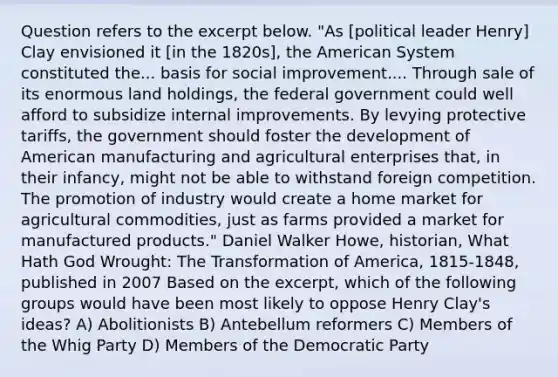 Question refers to the excerpt below. "As [political leader Henry] Clay envisioned it [in the 1820s], the American System constituted the... basis for social improvement.... Through sale of its enormous land holdings, the federal government could well afford to subsidize internal improvements. By levying protective tariffs, the government should foster the development of American manufacturing and agricultural enterprises that, in their infancy, might not be able to withstand foreign competition. The promotion of industry would create a home market for agricultural commodities, just as farms provided a market for manufactured products." Daniel Walker Howe, historian, What Hath God Wrought: The Transformation of America, 1815-1848, published in 2007 Based on the excerpt, which of the following groups would have been most likely to oppose Henry Clay's ideas? A) Abolitionists B) Antebellum reformers C) Members of the Whig Party D) Members of the Democratic Party