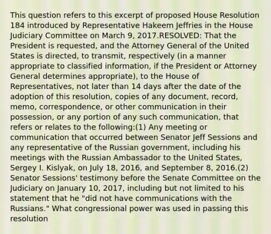 This question refers to this excerpt of proposed House Resolution 184 introduced by Representative Hakeem Jeffries in the House Judiciary Committee on March 9, 2017.RESOLVED: That the President is requested, and the Attorney General of the United States is directed, to transmit, respectively (in a manner appropriate to classified information, if the President or Attorney General determines appropriate), to the House of Representatives, not later than 14 days after the date of the adoption of this resolution, copies of any document, record, memo, correspondence, or other communication in their possession, or any portion of any such communication, that refers or relates to the following:(1) Any meeting or communication that occurred between Senator Jeff Sessions and any representative of the Russian government, including his meetings with the Russian Ambassador to the United States, Sergey I. Kislyak, on July 18, 2016, and September 8, 2016.(2) Senator Sessions' testimony before the Senate Committee on the Judiciary on January 10, 2017, including but not limited to his statement that he "did not have communications with the Russians." What congressional power was used in passing this resolution