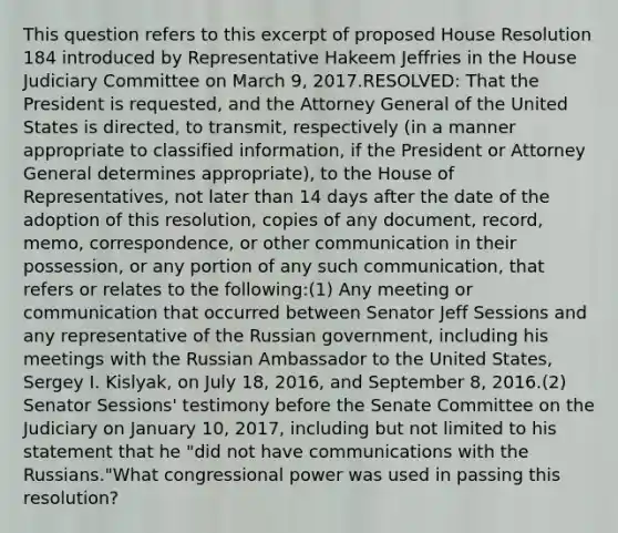 This question refers to this excerpt of proposed House Resolution 184 introduced by Representative Hakeem Jeffries in the House Judiciary Committee on March 9, 2017.RESOLVED: That the President is requested, and the Attorney General of the United States is directed, to transmit, respectively (in a manner appropriate to classified information, if the President or Attorney General determines appropriate), to the House of Representatives, not later than 14 days after the date of the adoption of this resolution, copies of any document, record, memo, correspondence, or other communication in their possession, or any portion of any such communication, that refers or relates to the following:(1) Any meeting or communication that occurred between Senator Jeff Sessions and any representative of the Russian government, including his meetings with the Russian Ambassador to the United States, Sergey I. Kislyak, on July 18, 2016, and September 8, 2016.(2) Senator Sessions' testimony before the Senate Committee on the Judiciary on January 10, 2017, including but not limited to his statement that he "did not have communications with the Russians."What congressional power was used in passing this resolution?