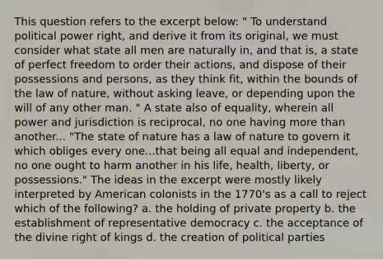 This question refers to the excerpt below: " To understand political power right, and derive it from its original, we must consider what state all men are naturally in, and that is, a state of perfect freedom to order their actions, and dispose of their possessions and persons, as they think fit, within the bounds of the law of nature, without asking leave, or depending upon the will of any other man. " A state also of equality, wherein all power and jurisdiction is reciprocal, no one having more than another... "The state of nature has a law of nature to govern it which obliges every one...that being all equal and independent, no one ought to harm another in his life, health, liberty, or possessions." The ideas in the excerpt were mostly likely interpreted by American colonists in the 1770's as a call to reject which of the following? a. the holding of private property b. the establishment of representative democracy c. the acceptance of the divine right of kings d. the creation of political parties