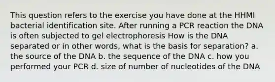 This question refers to the exercise you have done at the HHMI bacterial identification site. After running a PCR reaction the DNA is often subjected to gel electrophoresis How is the DNA separated or in other words, what is the basis for separation? a. the source of the DNA b. the sequence of the DNA c. how you performed your PCR d. size of number of nucleotides of the DNA