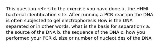 This question refers to the exercise you have done at the HHMI bacterial identification site. After running a PCR reaction the DNA is often subjected to gel electrophoresis How is the DNA separated or in other words, what is the basis for separation? a. the source of the DNA b. the sequence of the DNA c. how you performed your PCR d. size or number of nucleotides of the DNA